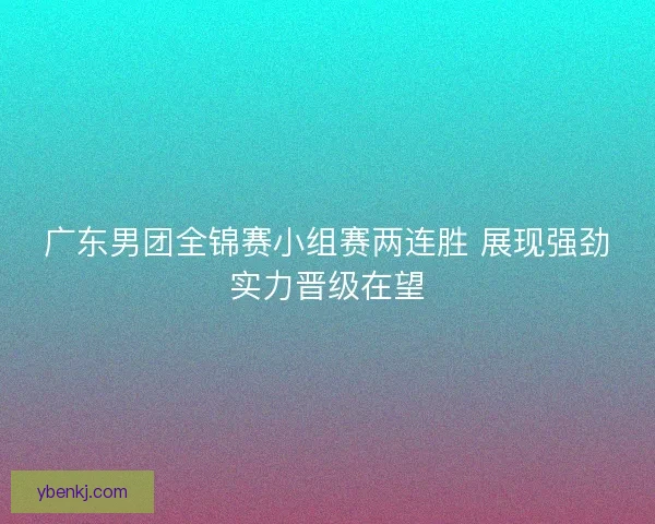 广东男团全锦赛小组赛两连胜 展现强劲实力晋级在望