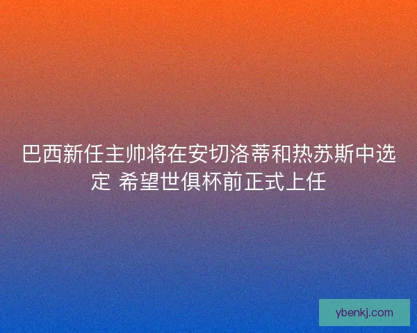 巴西新任主帅将在安切洛蒂和热苏斯中选定 希望世俱杯前正式上任