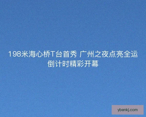 198米海心桥T台首秀 广州之夜点亮全运倒计时精彩开幕