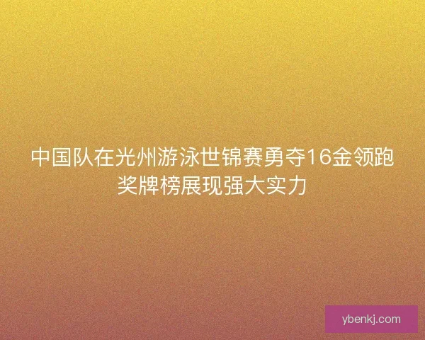 中国队在光州游泳世锦赛勇夺16金领跑奖牌榜展现强大实力