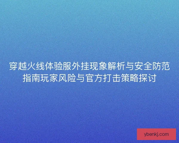 穿越火线体验服外挂现象解析与安全防范指南玩家风险与官方打击策略探讨