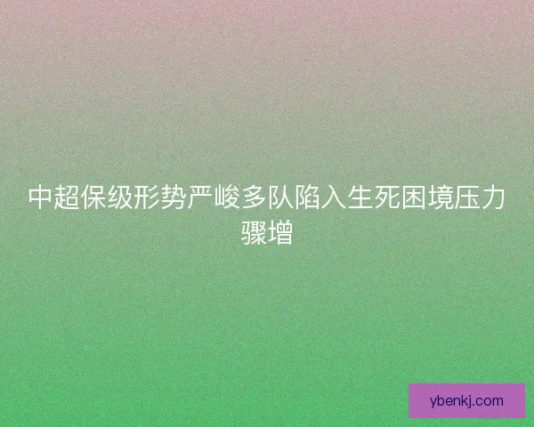 中超保级形势严峻多队陷入生死困境压力骤增