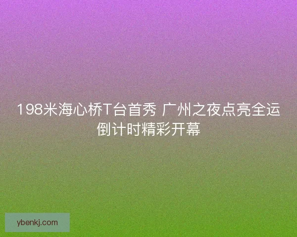 198米海心桥T台首秀 广州之夜点亮全运倒计时精彩开幕