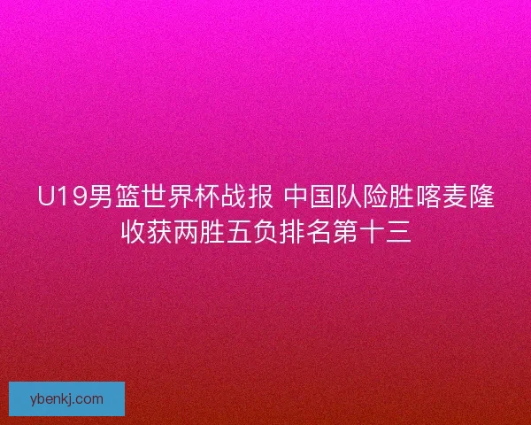 U19男篮世界杯战报 中国队险胜喀麦隆收获两胜五负排名第十三